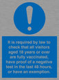 MH7763: It is required by law to check that all visitors aged 18 years or over are fully vaccinated, have proof of a negative test in the last 48 hours, or have an exemption.