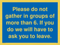 MP6284: Please do not gather in groups of more than 6. If you do we will have to ask you to leave.