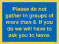 MP6284: Please do not gather in groups of more than 6. If you do we will have to ask you to leave.