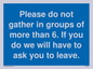 MP6284: Please do not gather in groups of more than 6. If you do we will have to ask you to leave.