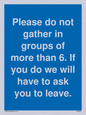 MP6284: Please do not gather in groups of more than 6. If you do we will have to ask you to leave.