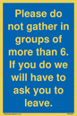 MP6284: Please do not gather in groups of more than 6. If you do we will have to ask you to leave.