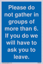 MP6284: Please do not gather in groups of more than 6. If you do we will have to ask you to leave.