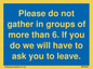 MP6284: Please do not gather in groups of more than 6. If you do we will have to ask you to leave.