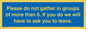 MP6284: Please do not gather in groups of more than 6. If you do we will have to ask you to leave.