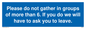 MP6284: Please do not gather in groups of more than 6. If you do we will have to ask you to leave.