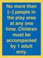 MP7157: No more than [ ] people in the play area at any one time . Children must be accompanied by 1 adult only.