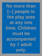 MP7157: No more than [ ] people in the play area at any one time . Children must be accompanied by 1 adult only.