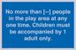 MP7157: No more than [ ] people in the play area at any one time . Children must be accompanied by 1 adult only.