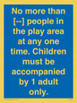 MP7157: No more than [ ] people in the play area at any one time . Children must be accompanied by 1 adult only.