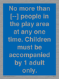 MP7157: No more than [ ] people in the play area at any one time . Children must be accompanied by 1 adult only.