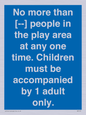MP7157: No more than [ ] people in the play area at any one time . Children must be accompanied by 1 adult only.