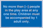 MP7157: No more than [ ] people in the play area at any one time . Children must be accompanied by 1 adult only.