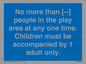 MP7157: No more than [ ] people in the play area at any one time . Children must be accompanied by 1 adult only.