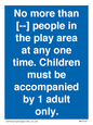 MP7157: No more than [ ] people in the play area at any one time . Children must be accompanied by 1 adult only.