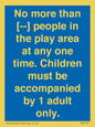 MP7157: No more than [ ] people in the play area at any one time . Children must be accompanied by 1 adult only.