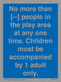 MP7157: No more than [ ] people in the play area at any one time . Children must be accompanied by 1 adult only.